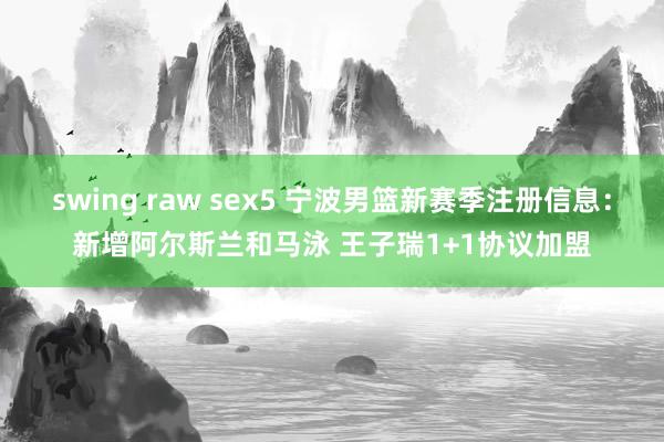 swing raw sex5 宁波男篮新赛季注册信息：新增阿尔斯兰和马泳 王子瑞1+1协议加盟