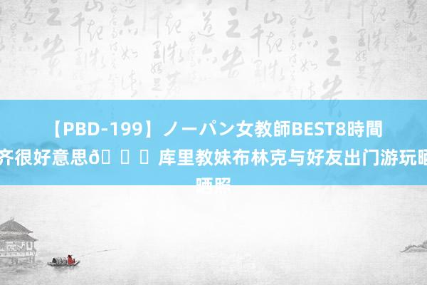 【PBD-199】ノーパン女教師BEST8時間 2 齐很好意思?库里教妹布林克与好友出门游玩晒照