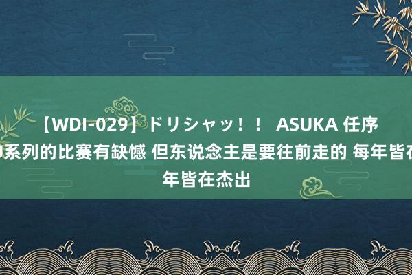 【WDI-029】ドリシャッ！！ ASUKA 任序航：U系列的比赛有缺憾 但东说念主是要往前走的 每年皆在杰出