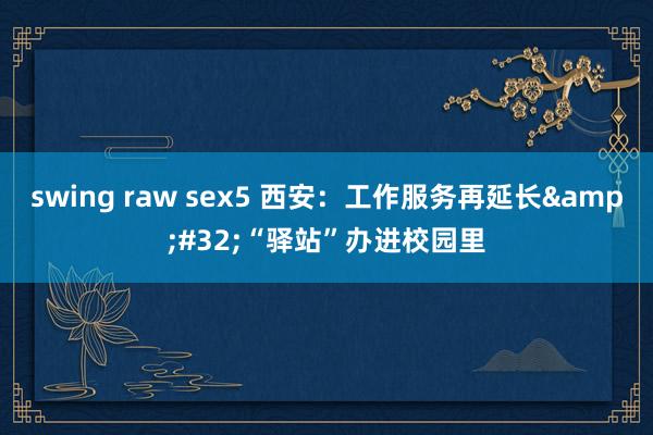 swing raw sex5 西安：工作服务再延长&#32;“驿站”办进校园里