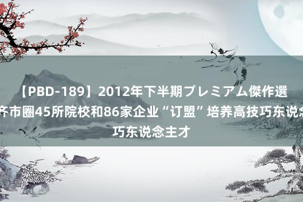 【PBD-189】2012年下半期プレミアム傑作選 沈阳齐市圈45所院校和86家企业“订盟”培养高技巧东说念主才