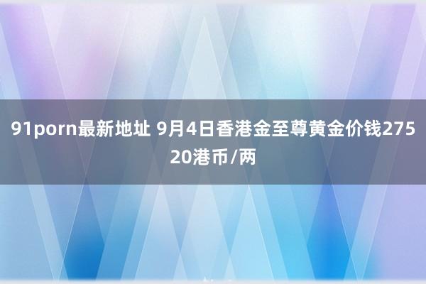 91porn最新地址 9月4日香港金至尊黄金价钱27520港币/两