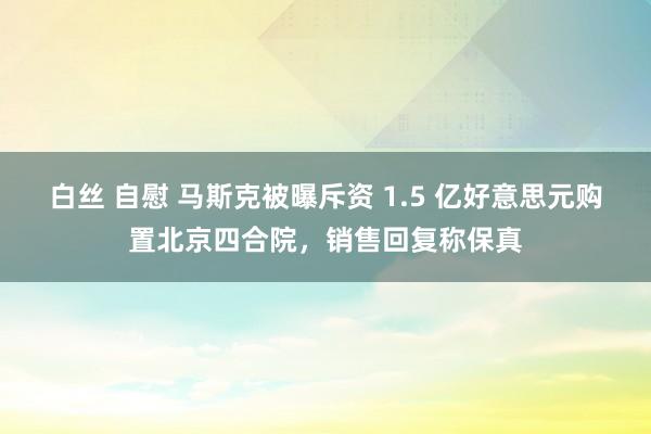 白丝 自慰 马斯克被曝斥资 1.5 亿好意思元购置北京四合院，销售回复称保真