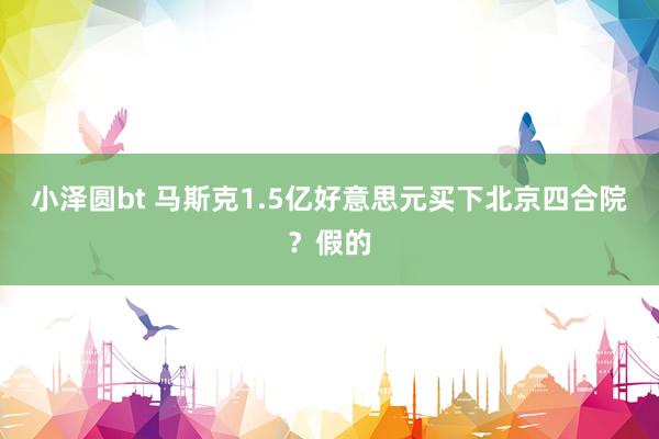 小泽圆bt 马斯克1.5亿好意思元买下北京四合院？假的