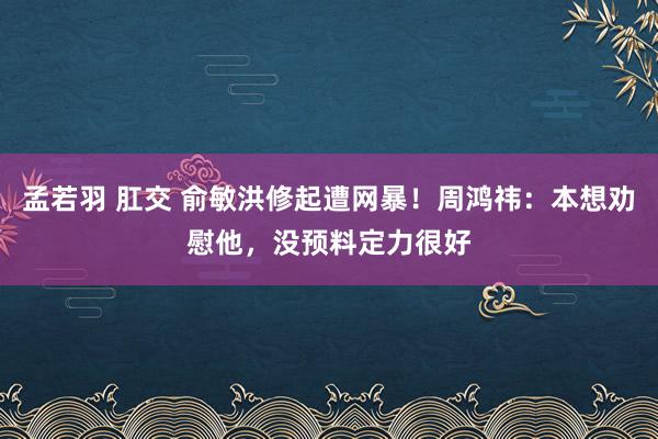 孟若羽 肛交 俞敏洪修起遭网暴！周鸿祎：本想劝慰他，没预料定力很好