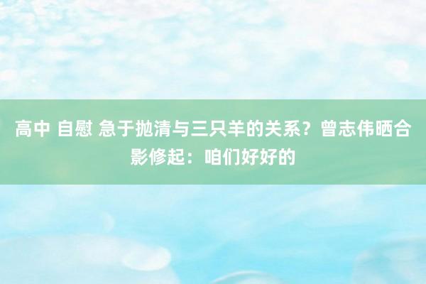 高中 自慰 急于抛清与三只羊的关系？曾志伟晒合影修起：咱们好好的