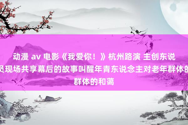 动漫 av 电影《我爱你！》杭州路演 主创东说念主员现场共享幕后的故事叫醒年青东说念主对老年群体的和蔼