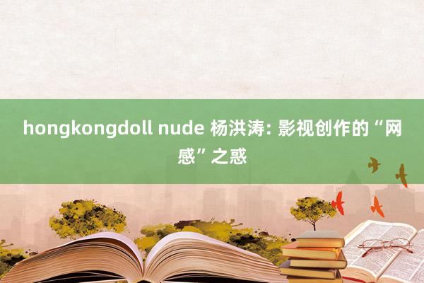 hongkongdoll nude 杨洪涛: 影视创作的“网感”之惑