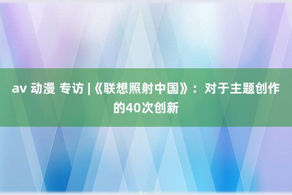 av 动漫 专访 |《联想照射中国》：对于主题创作的40次创新