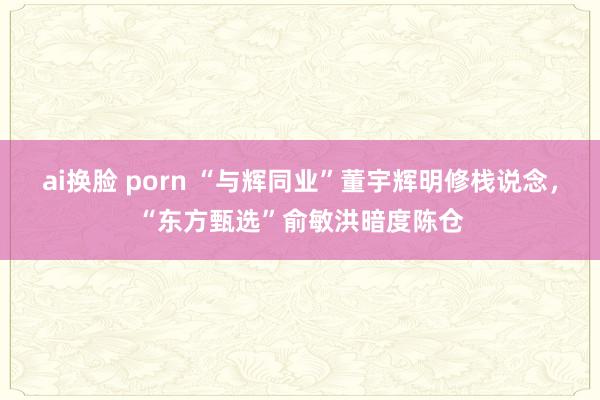 ai换脸 porn “与辉同业”董宇辉明修栈说念，“东方甄选”俞敏洪暗度陈仓