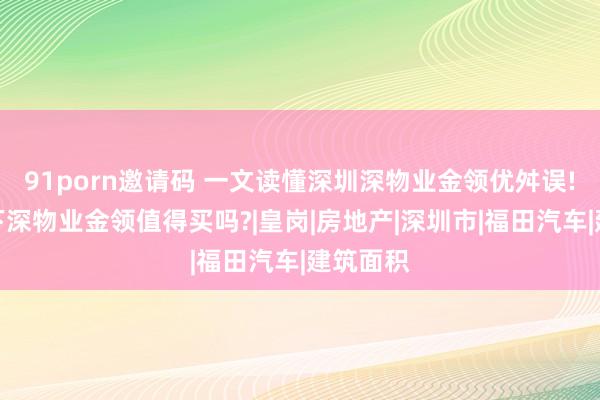 91porn邀请码 一文读懂深圳深物业金领优舛误!分析一下深物业金领值得买吗?|皇岗|房地产|深圳市|福田汽车|建筑面积