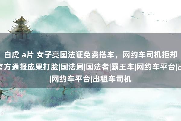 白虎 a片 女子亮国法证免费搭车，网约车司机拒却被封禁，官方通报成果打脸|国法局|国法者|霸王车|网约车平台|出租车司机