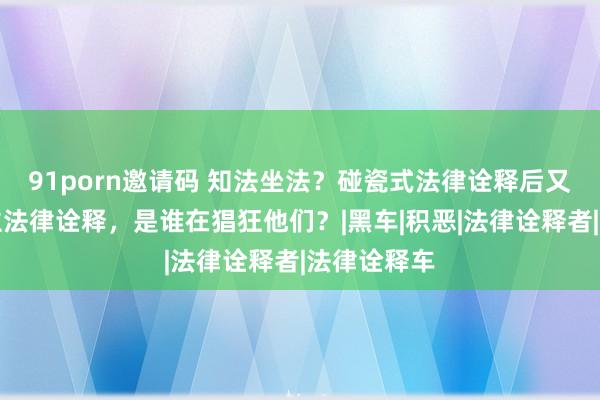 91porn邀请码 知法坐法？碰瓷式法律诠释后又现打东谈主法律诠释，是谁在猖狂他们？|黑车|积恶|法律诠释者|法律诠释车